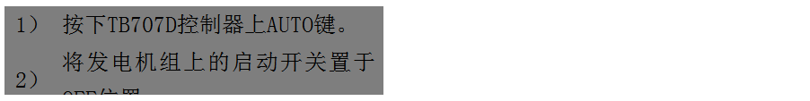 文本框: 1）	按下TB707D控制器上AUTO鍵。
2）	將發(fā)電機組上的啟動開關(guān)置于OFF位置。
3）	將ATS柜上的供電選擇開關(guān)置于AUTO位置。（即自動位置）

